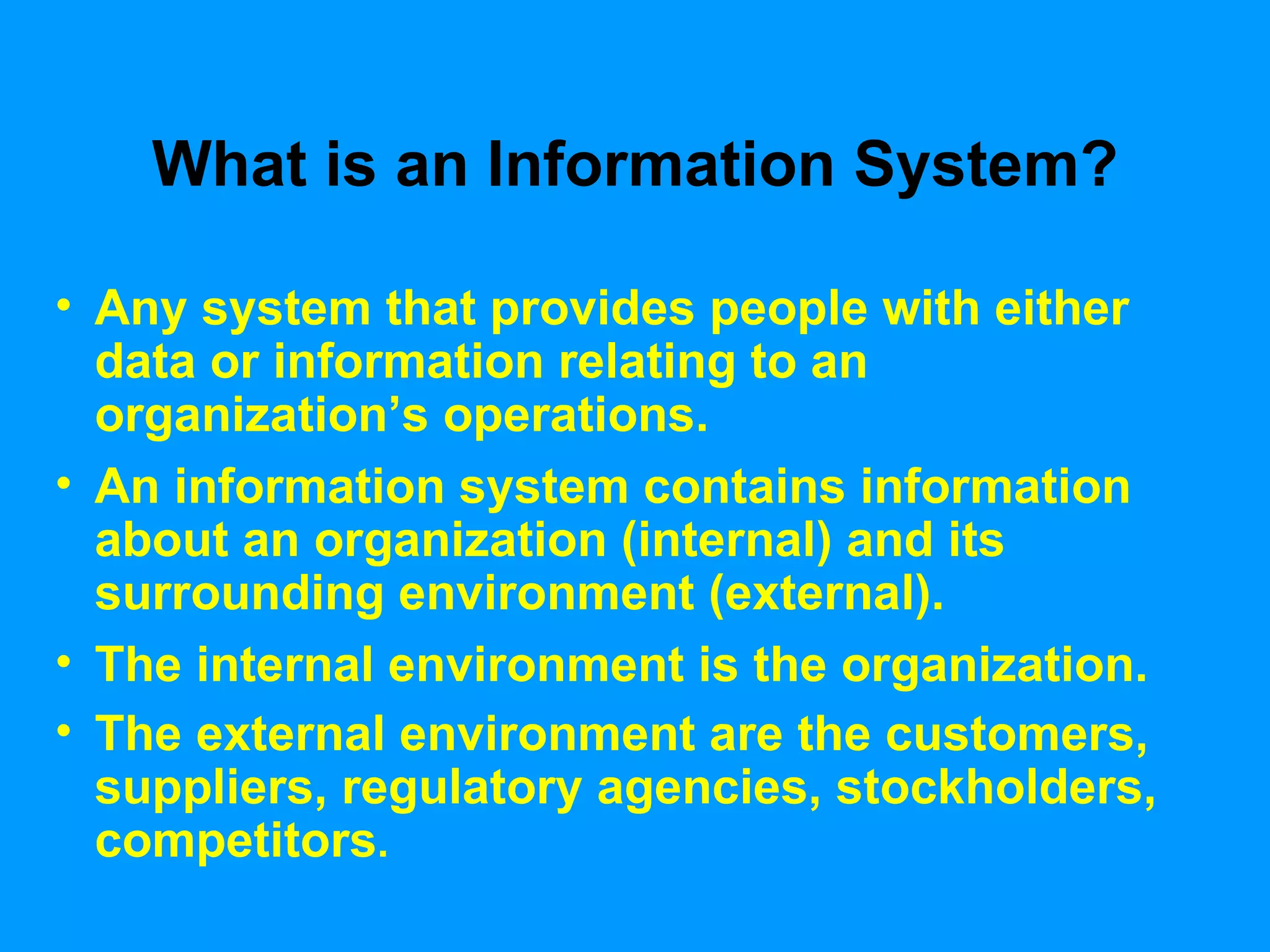 What is an Information System? Any system that provides people with either data or information relating to an organization’s operations.  An information system contains information about an organization (internal) and its surrounding environment (external). The internal environment is the organization. The external environment are the customers, suppliers, regulatory agencies, stockholders, competitors . 