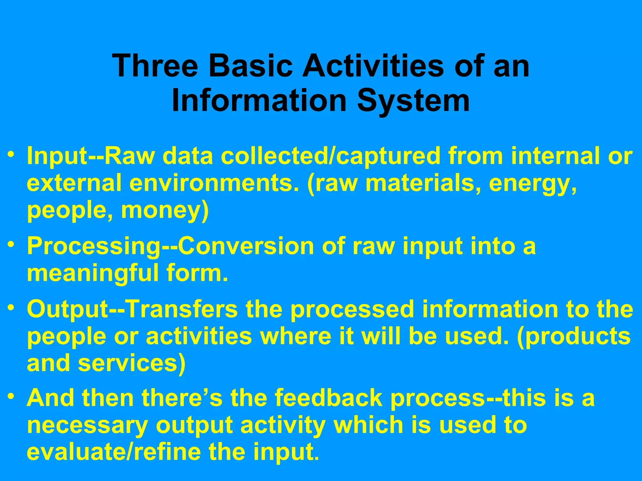 Three Basic Activities of an Information System Input--Raw data collected/captured from internal or external environments. (raw materials, energy, people, money) Processing--Conversion of raw input into a meaningful form. Output--Transfers the processed information to the people or activities where it will be used. (products and services) And then there’s the feedback process--this is a necessary output activity which is used to evaluate/refine the input . 