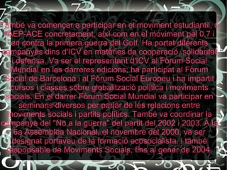 També va començar a participar en el moviment estudiantil, a l'AEP-ACE concretament, així com en el moviment pel 0,7 i en contra la primera guerra del Golf. Ha portat diferents campanyes dins d'ICV en matèries de cooperació, solidaritat i defensa. Va ser el representant d'ICV al Fòrum Social Mundial en les darreres edicions; ha participat al Fòrum Social de Barcelona i al Fòrum Social Europeu i ha impartit cursos i classes sobre globalització política i moviments socials. En el darrer Fòrum Social Mundial va participar en seminaris diversos per parlar de les relacions entre moviments socials i partits polítics. També va coordinar la campanya del "No a la guerra" del partit del 2002 i 2003. A la 6a Assemblea Nacional, el novembre del 2000, va ser designat portaveu de la formació ecosocialista, i també responsable de Moviments Socials, fins al gener de 2004. 