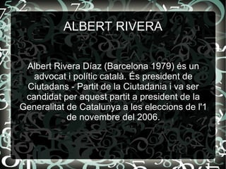 Albert Rivera Díaz (Barcelona 1979) és un advocat i polític català. És president de Ciutadans - Partit de la Ciutadania i va ser candidat per aquest partit a president de la Generalitat de Catalunya a les eleccions de l'1 de novembre del 2006. ALBERT RIVERA 