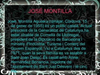JOSÉ MONTILLA José  Montilla  Aguilera (Iznájar, Còrdova, 15 de gener de 1955) és un polític català. Actual president de la Generalitat de Catalunya,ha estat alcalde de Cornellà de Llobregat, president de la Diputació de Barcelona i ministre d'Indústria, Turisme i Comerç del Govern Espanyol. Viu a Catalunya des de 1971, quan la seva família es va establir a Sant Joan Despí. És casat amb Anna Hernández Bonancia, regidora de l'ajuntament de Sant Just Desvern i té cinc fills. 