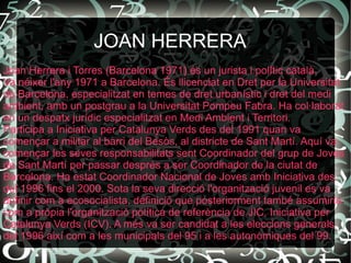JOAN HERRERA  Joan Herrera i Torres (Barcelona 1971) és un jurista i polític català. Va néixer l'any 1971 a Barcelona. És llicenciat en Dret per la Universitat de Barcelona, especialitzat en temes de dret urbanístic i dret del medi ambient, amb un postgrau a la Universitat Pompeu Fabra. Ha col·laborat en un despatx jurídic especialitzat en Medi Ambient i Territori. Participa a Iniciativa per Catalunya Verds des del 1991 quan va començar a militar al barri del Besòs, al districte de Sant Martí. Aquí va començar les seves responsabilitats sent Coordinador del grup de Joves de Sant Martí per passar després a ser Coordinador de la ciutat de Barcelona. Ha estat Coordinador Nacional de Joves amb Iniciativa des del 1996 fins el 2000. Sota la seva direcció l'organització juvenil es va definir com a ecosocialista, definició que posteriorment també assumiria com a pròpia l'organització política de referència de JIC, Iniciativa per Catalunya Verds (ICV). A més va ser candidat a les eleccions generals del 1996 així com a les municipals del 95 i a les autonòmiques del 99. 
