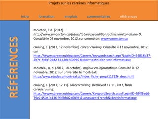Projets sur les carrières informatiques


Intro      formation         emplois         commentaires           références


        Moncton, l. d. (2012).
        http://www.umoncton.ca/futurs/tableauxconditionsadmission?condition=D.
        Consulté le 08 novembre, 2012, sur umoncton: www.umoncton.ca

        cruising, c. (2012, 12 novembre). career cruising. Consulté le 12 novembre, 2012,
        sur
        https://www.careercruising.com/Careers/keywordsearch.aspx?LoginID=54038b37-
        2b7b-4e8d-98d2-51e20c753089-&ckey=technicien+en+informatique

        Montréal, u. d. (2012, 18 octobre). majeur en informatique. Consulté le 12
        novembre, 2012, sur université de montréal:
        http://www.etudes.umontreal.ca/index_fiche_prog/117520_desc.html

        cruising, c. (2012, 17 11). career cruising. Retrieved 17 11, 2012, from
        careercruising:
        https://www.careercruising.com/Careers/KeywordSearch.aspx?LoginID=59ff5ed6-
        79e5-450d-b436-996bb02a009b-&Language=French&ckey=informatique
 