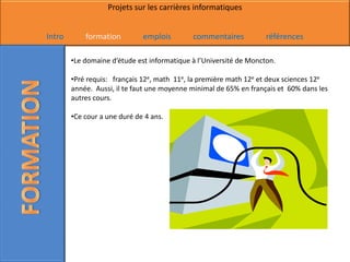 Projets sur les carrières informatiques


Intro       formation         emplois        commentaires           références

        •Le domaine d’étude est informatique à l’Université de Moncton.

        •Pré requis: français 12e, math 11e, la première math 12e et deux sciences 12e
        année. Aussi, il te faut une moyenne minimal de 65% en français et 60% dans les
        autres cours.

        •Ce cour a une duré de 4 ans.
 