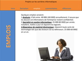 Projets sur les carrières informatiques


Intro   formation      emplois       commentaires         références


         Quelques emplois seraient:
         1.Analyste; il fait entre 40 000-100 000$ annuellement. Il assure que
         les dossiers et informations de l’entreprise restent confidentiel.
         2.Specialist en soutien informatique; 25 000-80 000$ par année.
         Installent, mettre a jour et réparent les logiciels.
         3.Réparateur de matériel électronique; réparent toute sorte de
         technologie tels que des lecteurs CD ou téléviseurs. 25 000-60 000$
         en un an.
 