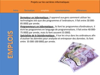 Projets sur les carrières informatiques


Intro       formation        emplois       commentaires         références

        formateur en informatique- il apprend aux gens comment utiliser les
        technologies tels que des programmes d ’ordinateurs. Il fait entre 30 000-
        85 000$ par année.
        Programmeurs en informatique- ils font les programmes d’ordinateurs. Il
        écrit les programmes en language de programmations. Il fait entre 40 000-
        75 000$ par année, mais ils font souvent 55 000$.
        Spécialiste de le bioinformatique- il tue les virus dans les ordinateurs afin
        d’utuliser les données pour analysée et entreposer des données. Ils font
        entre 35 000-100 000$ par année.
 