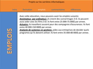 Projets sur les carrières informatiques


Intro      formation       emplois        commentaires         références

        Avec cette education, nous pouvons avoir les emplois suivants:
        Annimateur par ordinateur- ils creent des scenarimages 3-D. ils peuvent
        aussi aider avec les films 3-D. ils font entre 25 000-75 000$ par annee.
        Actuaire- ils travaillent souvent pour des compagnies d’assurances. Ils font
        entre 40 000-150 000$ par annee.
        Analyste de systemes en gestions- aides aux entreprises de decider quels
        programes qu’ils doivent utiliser. Ils font entre 35 000-80 000$ par annee.
 