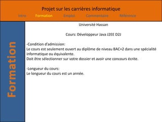 Projet sur les carrières informatique
Intro        Formation       Emploi          Commentaire      Référence

                                      Université Hassan

                               Cours: Développeur Java J2EE D2J

        -Condition d’admission:
        Le cours est seulement ouvert au diplôme de niveau BAC+2 dans une spécialité
        informatique ou équivalente.
        Doit être sélectionner sur votre dossier et avoir une concours écrite.

        -Longueur du cours:
        Le longueur du cours est un année.
 