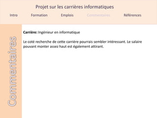 Projet sur les carrières informatiques
Intro       Formation           Emplois         Commentaires            Références



        Carrière: Ingénieur en informatique

        Le coté recherche de cette carrière pourrais sembler intéressant. Le salaire
        pouvant monter assez haut est également attirant.
 