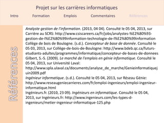 Projet sur les carrières informatiques
Intro       Formation         Emplois          Commentaires           Références


        Analyste gestion de l'information. (2013, 04 04). Consulté le 05 04, 2013, sur
        Carrière au SCRS: http://www.csiscareers.ca/fr/jobs/analystes-%E2%80%93-
        gestion-de-l%E2%80%99information-technologie-de-l%E2%80%99information
        Collège de bois de Boulogne. (s.d.). Concepteur de base de donnée. Consulté le
        05 03, 2013, sur Collège-de-bois-de-Boulogne: http://www.bdeb.qc.ca/futurs-
        etudiants-adultes/programmes/informatique/concepteur-de-bases-de-donnees
        Gilbert, S.-S. (2009). Le marché de l'emplois en génie informatique. Consulté le
        05 04, 2013, sur Université Laval:
        http://www.spla.ulaval.ca/documents/analyse_de_marche/Genieinformatiquej
        uin2009.pdf
        Ingénieur informatique. (s.d.). Consulté le 05 04, 2013, sur Réseau Génie:
        http://www.reseaugeniecarrieres.com/fr/emploi-ingenieurs/emploi-ingenieur-
        informatique.html
        Ingénieurs.fr. (2010, 23 09). Ingénieurs en informatique. Consulté le 05 04,
        2013, sur Ingénieurs.fr: http://www.ingenieurs.com/les-types-d-
        ingenieurs/metier-ingenieur-informatique-125.php
 