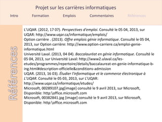 Projet sur les carrières informatiques
Intro       Formation          Emplois          Commentaires           Références


        L'UQAR. (2012, 17 07). Perspectives d'emploi. Consulté le 05 04, 2013, sur
        UQAR: http://www.uqar.ca/informatique/emplois/
        Option carrière . (2013). Offre emplois génie informatique. Consulté le 05 04,
        2013, sur Option carrière: http://www.option-carriere.ca/emploi-genie-
        informatique.html
        Université Laval. (2013, 04 04). Baccalauréat en génie informatique. Consulté le
        05 04, 2013, sur Université Laval: http://www2.ulaval.ca/les-
        etudes/programmes/repertoire/details/baccalaureat-en-genie-informatique-b-
        ing.html#description-officielle&conditions-admission
        UQAR. (2013, 16 03). Étudier l'informatique et le commerce électronique à
        L'UQAR. Consulté le 05 03, 2013, sur L'UQAR:
        http://www.uqar.ca/informatique/etudes/
        Microsoft, 00289107.jpg[image] consulté le 9 avril 2013, sur Microsoft,
        Disponible: http:office.microsoft.com
        Microsoft, 00382841.jpg [image] consulté le 9 avril 2013, sur Microsoft,
        Disponible: http:office.microsoft.com
 