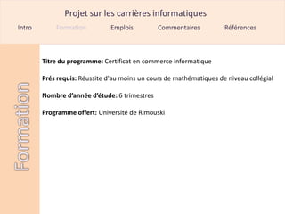 Projet sur les carrières informatiques
Intro       Formation          Emplois         Commentaires          Références



        Titre du programme: Certificat en commerce informatique

        Prés requis: Réussite d'au moins un cours de mathématiques de niveau collégial

        Nombre d’année d’étude: 6 trimestres

        Programme offert: Université de Rimouski
 