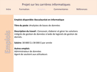 Projet sur les carrières informatiques
Intro        Formation          Emplois          Commentaires            Références



        Emplois disponible: Baccalauréat en informatique

        Titre du poste :Analystes de bases de données

        Description du travail : Concevoir, élaborer et gérer les solutions
        intégrés de gestion de données à laide de logiciels de gestion de
        donnés.

        Salaire: 30 000 $ à 38 000 $ par année

        Autres emplois
        Administrateur de données
        Agent de soutient aux utilisateurs
 