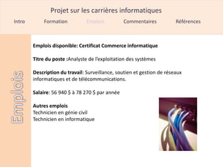 Projet sur les carrières informatiques
Intro       Formation           Emplois          Commentaires           Références



        Emplois disponible: Certificat Commerce informatique

        Titre du poste :Analyste de l’exploitation des systèmes

        Description du travail: Surveillance, soutien et gestion de réseaux
        informatiques et de télécommunications.

        Salaire: 56 940 $ à 78 270 $ par année

        Autres emplois
        Technicien en génie civil
        Technicien en informatique
 