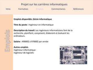 Projet sur les carrières informatiques
Intro        Formation           Emplois         Commentaires              Références



        Emplois disponible :Génie informatique

        Titre du poste : Ingénieur en informatique

        Description du travail: Les ingénieurs informaticiens font de la
        recherche, planifient, conçoivent, élaborent et évaluent les
        ordinateurs.

        Salaire : 49000$ à 97000$ par année

        Autres emplois
        Ingénieur informatique
        Ingénieur de logiciels
 