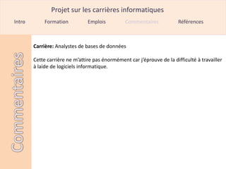 Projet sur les carrières informatiques
Intro        Formation          Emplois          Commentaires            Références



        Carrière: Analystes de bases de données

        Cette carrière ne m’attire pas énormément car j’éprouve de la difficulté à travailler
        à laide de logiciels informatique.
 
