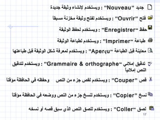 17
‫فتح‬"Ouvrir: "‫ا‬ً‫مسبق‬ ‫مخزنة‬ ‫وثيقة‬ ‫لفتح‬ ‫ويستخدم‬
‫حفظ‬“Enregistrer: ‫الوثيقة‬ ‫لحفظ‬ ‫ويستخدم‬
‫طباعة‬“Imprimer: ‫الوثيقة‬ ‫لطباعة‬ ‫ويستخدم‬
‫الطباعة‬ ‫قبل‬ ‫معاينة‬“Aperçu: ‫طباعتها‬ ‫قبل‬ ‫الوثيقة‬ ‫شكل‬ ‫لمعرفة‬ ‫ويستخدم‬
‫إملئي‬ ‫تدقيق‬“Grammaire  orthographe: ‫لتدقيق‬ ‫ويستخدم‬
‫ا‬ً‫إملئي‬ ‫النص‬
‫قص‬Couper: ‫النص‬ ‫من‬ ‫جزء‬ ‫لقص‬ ‫ويستخدم‬‫ا‬ً‫مؤقت‬ ‫الحافظة‬ ‫في‬ ‫وحفظه‬
‫نسخ‬Copier: ‫ووض‬ ‫النص‬ ‫من‬ ‫جزء‬ ‫لنسخ‬ ‫ويستخدم‬‫ع‬‫ا‬ً‫مؤقت‬ ‫الحافظة‬ ‫في‬ ‫ه‬
‫لصق‬“Coller: ‫نسخه‬ ‫أو‬ ‫قصه‬ ‫سبق‬ ‫الذي‬ ‫النص‬ ‫للصق‬ ‫ويستخدم‬
‫جديد‬Nouveau: ‫جديدة‬ ‫وثيقة‬ ‫لنشاء‬ ‫ويستخدم‬
17
 