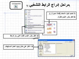 41
Lien hypertexte
-1.(...‫صورة‬ ،‫)كلمة‬ ‫المحدد‬ ‫الجزء‬ ‫تحديد‬
-2.‫للفأرة‬ ‫اليمن‬ ‫بالزر‬ ‫النقر‬
3‫الرابط‬ ‫رمز‬ ‫على‬ ‫للفأرة‬ ‫اليسر‬ ‫بالزر‬ ‫النقر‬ -
.‫عيبي‬ّ‫ب‬‫التش‬
4.‫المستهدف‬ ‫العمل‬ ‫وجود‬ ‫مكان‬ ‫على‬ ‫النقر‬ -
‫عيبي‬ّ‫ب‬ ‫التش‬ ‫الرابط‬ ‫إدراج‬ ‫مراحل‬‫عيبي‬ّ‫ب‬ ‫التش‬ ‫الرابط‬ ‫إدراج‬ ‫مراحل‬))11 ))
 