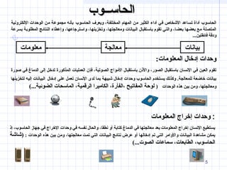 55
‫الحاســوب‬‫الحاســوب‬
‫الحاسـوب‬ ‫ويعرف‬ ،‫المختلفة‬ ‫المهام‬ ‫من‬ ‫الكثير‬ ‫أداء‬ ‫في‬ ‫الشخاص‬ ‫تساعد‬ ‫أداة‬ ‫الحاسوب‬‫اللكترونية‬ ‫الوحدات‬ ‫من‬ ‫مجموعة‬ ‫بأنه‬
‫بسرعة‬ ‫المطلوبة‬ ‫النتائج‬ ‫وإعطاء‬ ،‫واسترجاعها‬ ،‫وتخزينها‬ ،‫ومعالجتها‬ ‫البيانات‬ ‫باستقبال‬ ‫تقوم‬ ‫والتي‬ ،‫بعضا‬ ‫بعضها‬ ‫مع‬ ‫المتصلة‬
...‫فائقتين‬ ‫ودقة‬
‫بيانات‬‫معالجة‬‫معلومات‬
:‫المعلومات‬ ‫إدخال‬ ‫وحدات‬
‫صورة‬ ‫في‬ ‫الدماغ‬ ‫إلى‬ ‫تدخل‬ ‫المذكورة‬ ‫العمليات‬ ‫فإن‬ ،‫الصوتية‬ ‫المواج‬ ‫باستقبال‬ ‫والنذن‬ ،‫الصور‬ ‫باستقبال‬ ‫النسان‬ ‫في‬ ‫العين‬ ‫تقوم‬
‫إدخال‬ ‫على‬ ‫تعمل‬ ‫النسان‬ ‫لدى‬ ‫بما‬ ‫شبيهة‬ ‫إدخال‬ ‫وحدات‬ ‫الحاسوب‬ ‫يستخدم‬ ‫وكذلك‬ .‫للمعالجة‬ ‫خاضعة‬ ‫بيانات‬‫لتخزينها‬ ‫إليه‬ ‫البيانات‬
‫الوحدات‬ ‫هذه‬ ‫بين‬ ‫ومن‬ ،‫ومعالجتها‬)(...‫الضوئية‬ ‫الماسحات‬ ،‫الرقمية‬ ‫الكاميرا‬ ،‫،الفأرة‬ ‫المفاتيح‬ ‫لوحة‬
‫المعلومات‬ ‫إخراج‬ ‫وحدات‬ :
‫إنذ‬ ،‫الحاسوب‬ ‫جهاز‬ ‫في‬ ‫الخراج‬ ‫وحدات‬ ‫في‬ ‫نفسه‬ ‫والحال‬ ،‫نطقا‬ ‫أو‬ ‫كتابة‬ ‫الدماغ‬ ‫في‬ ‫معالجتها‬ ‫بعد‬ ‫المعلومات‬ ‫إخراج‬ ‫النسان‬ ‫يستطيع‬
: ‫الوحدات‬ ‫هذه‬ ‫بين‬ ‫ومن‬ ،‫معالجتها‬ ‫تمت‬ ‫التي‬ ‫البيانات‬ ‫نتائج‬ ‫عرض‬ ‫أو‬ ‫إدخالها‬ ‫تم‬ ‫التي‬ ‫والوامر‬ ‫البيانات‬ ‫مشاهدة‬ ‫يمكن‬‫)شاشة‬
(...‫الصوت‬ ‫سماعات‬ ،‫الطابعات‬ ،‫الحاسوب‬
 
