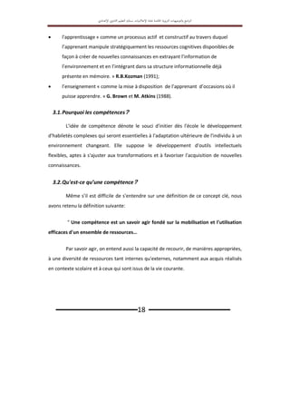 ‫اﻟﱰﺑ‬ ‫اﻟﺘﻮﺟﻴﻬﺎت‬‫و‬ ‫اﻣﺞ‬‫ﱪ‬‫اﻟ‬
‫ﻮﻳﺔ‬
‫اﳋﺎﺻﺔ‬
‫ﲟ‬
‫ﺎدة‬
‫اﻹﻋﻼﻣﻴﺎت‬
‫ﺑ‬
‫ﺴﻠﻚ‬
‫اﻟﺘﻌﻠﻴﻢ‬
‫اﻹ‬ ‫اﻟﺜﺎﻧﻮي‬
‫ﻋﺪادي‬
‫ـــــــــــــــــــــــــــــــ‬18 ‫ـــــــــــــــــــــــــــــــ‬
 l'apprentissage « comme un processus actif et constructif au travers duquel
l’apprenant manipule stratégiquement les ressources cognitives disponibles de
façon à créer de nouvelles connaissances en extrayant l’information de
l’environnement et en l’intégrant dans sa structure informationnelle déjà
présente en mémoire. » R.B.Kozman (1991);
 l’enseignement « comme la mise à disposition de l’apprenant d’occasions où il
puisse apprendre. » G. Brown et M. Atkins (1988).
3.1.Pourquoi les compétences?
L'idée de compétence dénote le souci d'initier dès l'école le développement
d'habiletés complexes qui seront essentielles à l'adaptation ultérieure de l'individu à un
environnement changeant. Elle suppose le développement d'outils intellectuels
flexibles, aptes à s'ajuster aux transformations et à favoriser l'acquisition de nouvelles
connaissances.
3.2.Qu'est-ce qu’une compétence?
Même s’il est difficile de s'entendre sur une définition de ce concept clé, nous
avons retenu la définition suivante:
" Une compétence est un savoir agir fondé sur la mobilisation et l'utilisation
efficaces d'un ensemble de ressources…
Par savoir agir, on entend aussi la capacité de recourir, de manières appropriées,
à une diversité de ressources tant internes qu'externes, notamment aux acquis réalisés
en contexte scolaire et à ceux qui sont issus de la vie courante.
 
