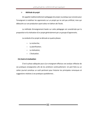 ‫اﻟﱰﺑ‬ ‫اﻟﺘﻮﺟﻴﻬﺎت‬‫و‬ ‫اﻣﺞ‬‫ﱪ‬‫اﻟ‬
‫ﻮﻳﺔ‬
‫اﳋﺎﺻﺔ‬
‫ﲟ‬
‫ﺎدة‬
‫اﻹﻋﻼﻣﻴﺎت‬
‫ﺑ‬
‫ﺴﻠﻚ‬
‫اﻟﺘﻌﻠﻴﻢ‬
‫اﻹ‬ ‫اﻟﺜﺎﻧﻮي‬
‫ﻋﺪادي‬
‫ـــــــــــــــــــــــــــــــ‬30 ‫ـــــــــــــــــــــــــــــــ‬
 Méthode de projet
On appelle traditionnellement pédagogie de projet, la pratique qui consiste pour
l’enseignant à mobiliser les apprenants sur un projet qui ne soit pas artificiel, mais qui
débouche sur une production ayant valeur en dehors de l’école.
La méthode d’enseignement basée sur cette pédagogie est caractérisée par la
proposition et la réalisation d’un projet généralement par un groupe d’apprenants.
La conduite d’un projet se déroule en quatre phases:
- La recherche;
- La planification;
- La réalisation;
- L’évaluation.
5.6.Suivi et évaluation
C’est la phase adéquate pour q’un enseignant effectue une analyse réflexive de
ses pratiques enseignantes afin de les améliorer continuellement. Un port folio ou un
cahier journal constitue un outil pertinent pour historier les principales remarques et
suggestions relatives à ses pratiques quotidiennes .
 