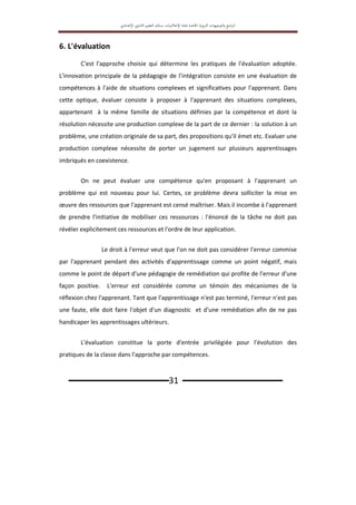 ‫اﻟﱰﺑ‬ ‫اﻟﺘﻮﺟﻴﻬﺎت‬‫و‬ ‫اﻣﺞ‬‫ﱪ‬‫اﻟ‬
‫ﻮﻳﺔ‬
‫اﳋﺎﺻﺔ‬
‫ﲟ‬
‫ﺎدة‬
‫اﻹﻋﻼﻣﻴﺎت‬
‫ﺑ‬
‫ﺴﻠﻚ‬
‫اﻟﺘﻌﻠﻴﻢ‬
‫اﻹ‬ ‫اﻟﺜﺎﻧﻮي‬
‫ﻋﺪادي‬
‫ـــــــــــــــــــــــــــــــ‬31 ‫ـــــــــــــــــــــــــــــــ‬
6. L'évaluation
C'est l'approche choisie qui détermine les pratiques de l'évaluation adoptée.
L'innovation principale de la pédagogie de l'intégration consiste en une évaluation de
compétences à l'aide de situations complexes et significatives pour l'apprenant. Dans
cette optique, évaluer consiste à proposer à l'apprenant des situations complexes,
appartenant à la même famille de situations définies par la compétence et dont la
résolution nécessite une production complexe de la part de ce dernier : la solution à un
problème, une création originale de sa part, des propositions qu'il émet etc. Evaluer une
production complexe nécessite de porter un jugement sur plusieurs apprentissages
imbriqués en coexistence.
On ne peut évaluer une compétence qu'en proposant à l'apprenant un
problème qui est nouveau pour lui. Certes, ce problème devra solliciter la mise en
œuvre des ressources que l'apprenant est censé maîtriser. Mais il incombe à l'apprenant
de prendre l'initiative de mobiliser ces ressources : l'énoncé de la tâche ne doit pas
révéler explicitement ces ressources et l'ordre de leur application.
Le droit à l'erreur veut que l'on ne doit pas considérer l'erreur commise
par l'apprenant pendant des activités d'apprentissage comme un point négatif, mais
comme le point de départ d'une pédagogie de remédiation qui profite de l'erreur d'une
façon positive. L’erreur est considérée comme un témoin des mécanismes de la
réflexion chez l'apprenant. Tant que l'apprentissage n'est pas terminé, l'erreur n'est pas
une faute, elle doit faire l'objet d'un diagnostic et d'une remédiation afin de ne pas
handicaper les apprentissages ultérieurs.
L'évaluation constitue la porte d'entrée privilégiée pour l'évolution des
pratiques de la classe dans l'approche par compétences.
 