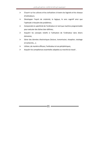 ‫اﻟﱰﺑ‬ ‫اﻟﺘﻮﺟﻴﻬﺎت‬‫و‬ ‫اﻣﺞ‬‫ﱪ‬‫اﻟ‬
‫ﻮﻳﺔ‬
‫اﳋﺎﺻﺔ‬
‫ﲟ‬
‫ﺎدة‬
‫اﻹﻋﻼﻣﻴﺎت‬
‫ﺑ‬
‫ﺴﻠﻚ‬
‫اﻟﺘﻌﻠﻴﻢ‬
‫اﻹ‬ ‫اﻟﺜﺎﻧﻮي‬
‫ﻋﺪادي‬
‫ـــــــــــــــــــــــــــــــ‬35 ‫ـــــــــــــــــــــــــــــــ‬
 S’ouvrir sur les cultures et les civilisations à travers les logiciels et les réseaux
d’ordinateurs;
 Développer l’esprit de créativité, la logique, le sens cognitif ainsi que
l’aptitude à résoudre des problèmes;
 Comprendre la spécificité de l’ordinateur en tant que machine programmable
pour exécuter des tâches bien définies;
 Acquérir les concepts relatifs à l’utilisation de l’ordinateur dans divers
domaines;
 Gérer des données électroniques (lecture, transmission, réception, stockage
et recherche,…);
 Utiliser, de manière efficace, l’ordinateur et ses périphériques;
 Acquérir les compétences essentielles adaptées au marché du travail .
 