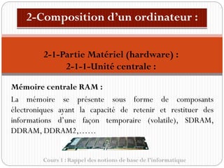 Cours 1 : Rappel des notions de base de l’informatique
Mémoire centrale RAM :
La mémoire se présente sous forme de composants
électroniques ayant la capacité de retenir et restituer des
informations d’une façon temporaire (volatile), SDRAM,
DDRAM, DDRAM2,……
2-1-Partie Matériel (hardware) :
2-1-1-Unité centrale :
 