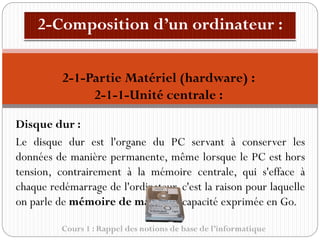 Cours 1 : Rappel des notions de base de l’informatique
Disque dur :
Le disque dur est l'organe du PC servant à conserver les
données de manière permanente, même lorsque le PC est hors
tension, contrairement à la mémoire centrale, qui s'efface à
chaque redémarrage de l'ordinateur, c'est la raison pour laquelle
on parle de mémoire de masse, sa capacité exprimée en Go.
2-1-Partie Matériel (hardware) :
2-1-1-Unité centrale :
 