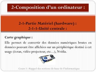 Cours 1 : Rappel des notions de base de l’informatique
Carte graphique :
Elle permet de convertir des données numériques brutes en
données pouvant être affichées sur un périphérique destiné à cet
usage (écran, vidéo projecteur, etc...), Nvidia.
2-1-Partie Matériel (hardware) :
2-1-1-Unité centrale :
 