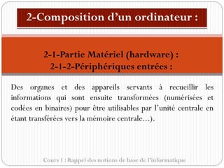Cours 1 : Rappel des notions de base de l’informatique
Des organes et des appareils servants à recueillir les
informations qui sont ensuite transformées (numérisées et
codées en binaires) pour être utilisables par l’unité centrale en
étant transférées vers la mémoire centrale...).
2-1-Partie Matériel (hardware) :
2-1-2-Périphériques entrées :
 
