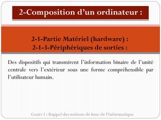 Cours 1 : Rappel des notions de base de l’informatique
Des dispositifs qui transmirent l’information binaire de l’unité
centrale vers l’extérieur sous une forme compréhensible par
l’utilisateur humain.
2-1-Partie Matériel (hardware) :
2-1-3-Périphériques de sorties :
 