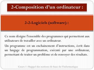 Cours 1 : Rappel des notions de base de l’informatique
Ce nom désigne l'ensemble des programmes qui permettent aux
utilisateurs de travailler avec un ordinateur.
Un programme est un enchainement d’instructions, écrit dans
un langage de programmation, exécuté par une ordinateur,
permettant de traiter un problème et de renvoyer des résultats.
2-2-Logiciels (software) :
 