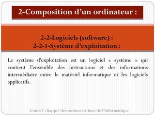 Cours 1 : Rappel des notions de base de l’informatique
Le système d'exploitation est un logiciel « système » qui
contient l'ensemble des instructions et des informations
intermédiaire entre le matériel informatique et les logiciels
applicatifs.
2-2-Logiciels (software) :
2-2-1-Système d’exploitation :
 