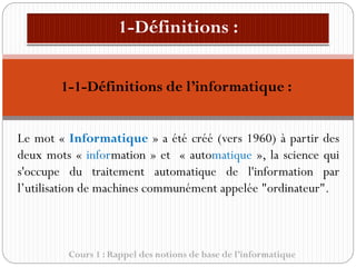1-1-Définitions de l’informatique :
Cours 1 : Rappel des notions de base de l’informatique
Le mot « Informatique » a été créé (vers 1960) à partir des
deux mots « information » et « automatique », la science qui
s'occupe du traitement automatique de l'information par
l’utilisation de machines communément appelée "ordinateur".
 