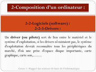 Cours 1 : Rappel des notions de base de l’informatique
Un driver (ou pilote) sert de lien entre le matériel et le
système d’exploitation, si les drivers n'existaient pas, le système
d'exploitation devrait reconnaître tous les périphériques du
marché, d'où une prise d'espace disque importante, carte
graphique, carte son,…….
2-2-Logiciels (software) :
2-2-3-Drivers :
 