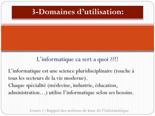 Cours 1 : Rappel des notions de base de l’informatique
L’informatique ca sert a quoi ??!!
L’informatique est une science pluridisciplinaire (touche à
tous les secteurs de la vie moderne).
Chaque spécialité (médecine, industrie, éducation,
administration…) utilise l’informatique selon ses besoins.
 