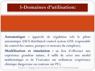 Cours 1 : Rappel des notions de base de l’informatique
Automatique : appareils de régulation tels le pilote
automatique (DCS distributed control system GNL responsable
du control des vannes, pompes et moteurs du complexe).
Modélisation et simulation : au lieu d’effectuer une
expérience grandeur nature, il suffit de créer une model
mathématique et de l’exécuter sur ordinateur (expérience
chimique dangereuse ou couteuse sur PC).
 