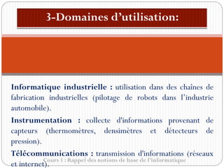 Cours 1 : Rappel des notions de base de l’informatique
Informatique industrielle : utilisation dans des chaînes de
fabrication industrielles (pilotage de robots dans l’industrie
automobile).
Instrumentation : collecte d'informations provenant de
capteurs (thermomètres, densimètres et détecteurs de
pression).
Télécommunications : transmission d'informations (réseaux
et internet).
 