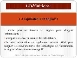 Cours 1 : Rappel des notions de base de l’informatique
Il existe plusieurs termes en anglais pour désigner
l'informatique :
✓Computer science, ou science des calculateurs.
✓Le mot information est également souvent utilisé pour
désigner le secteur industriel des technologies de l'information,
en anglais information technology IT.
1-2-Equivalents en anglais :
 