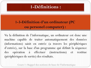 Cours 1 : Rappel des notions de base de l’informatique
Vu la définition de l’informatique, un ordinateur est donc une
machine capable de traiter automatiquement des données
(informations) saisit en entrée (a travers les périphériques
d’entrée), sur la base d'un programme qui définit la séquence
des opération à effectuer (instructions) et restitue
(périphériques de sortie) des résultats.
1-3-Définition d’un ordinateur (PC
ou personel computer) :
 