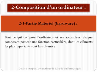 Cours 1 : Rappel des notions de base de l’informatique
Tout ce qui compose l’ordinateur et ses accessoires, chaque
composant possède une fonction particulière, dont les éléments
les plus importants sont les suivants :
2-1-Partie Matériel (hardware) :
 