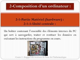 Cours 1 : Rappel des notions de base de l’informatique
Un boîtier contenant l’ensemble des éléments internes du PC
qui sert à sauvegarder, traiter et restituer les données en
exécutant les instructions du programme en cours.
2-1-Partie Matériel (hardware) :
2-1-1-Unité centrale :
 