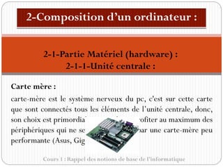 Cours 1 : Rappel des notions de base de l’informatique
Carte mère :
carte-mère est le système nerveux du pc, c'est sur cette carte
que sont connectés tous les éléments de l’unité centrale, donc,
son choix est primordial si on souhaite profiter au maximum des
périphériques qui ne seront pas limités par une carte-mère peu
performante (Asus, Gigabyte).
2-1-Partie Matériel (hardware) :
2-1-1-Unité centrale :
 