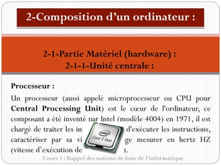 Cours 1 : Rappel des notions de base de l’informatique
Processeur :
Un processeur (aussi appelé microprocesseur ou CPU pour
Central Processing Unit) est le cœur de l'ordinateur, ce
composant a été inventé par Intel (modèle 4004) en 1971, il est
chargé de traiter les informations et d'exécuter les instructions,
caractériser par sa vitesse d’horloge mesurer en hertz HZ
(vitesse d’exécution des instructions).
2-1-Partie Matériel (hardware) :
2-1-1-Unité centrale :
 
