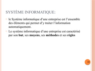 SYSTÈME INFORMATIQUE:
o le Système informatique d’une entreprise est l’ensemble
des éléments qui permet d’y traiter l’information
automatiquement.
o Le système informatique d’une entreprise est caractérisé
par son but, ses moyens, ses méthodes et ses règles
10
 