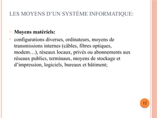 LES MOYENS D’UN SYSTÈME INFORMATIQUE:
o Moyens matériels:
• configurations diverses, ordinateurs, moyens de
transmissions internes (câbles, fibres optiques,
modem…), réseaux locaux, privés ou abonnements aux
réseaux publics, terminaux, moyens de stockage et
d’impression, logiciels, bureaux et bâtiment;
12
 