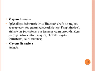 o Moyens humains:
• Spécialistes informaticiens (directeur, chefs de projets,
concepteurs, programmeurs, techniciens d’exploitation),
utilisateurs (opérateurs sur terminal ou micro-ordinateur,
correspondants informatiques, chef de projets),
formateurs, sous-traitants;
o Moyens financiers:
budgets.
13
 