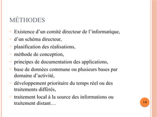 MÉTHODES
o Existence d’un comité directeur de l’informatique,
o d’un schéma directeur,
o planification des réalisations,
o méthode de conception,
o principes de documentation des applications,
o base de données commune ou plusieurs bases par
domaine d’activité,
o développement prioritaire du temps réel ou des
traitements différés,
o traitement local à la source des informations ou
traitement distant… 14
 