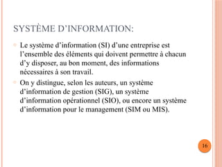 SYSTÈME D’INFORMATION:
o Le système d’information (SI) d’une entreprise est
l’ensemble des éléments qui doivent permettre à chacun
d’y disposer, au bon moment, des informations
nécessaires à son travail.
o On y distingue, selon les auteurs, un système
d’information de gestion (SIG), un système
d’information opérationnel (SIO), ou encore un système
d’information pour le management (SIM ou MIS).
16
 